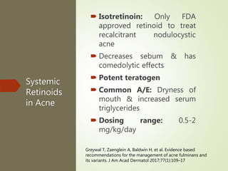 Systemic
Retinoids
in Acne
 Isotretinoin: Only FDA
approved retinoid to treat
recalcitrant nodulocystic
acne
 Decreases sebum & has
comedolytic effects
 Potent teratogen
 Common A/E: Dryness of
mouth & increased serum
triglycerides
 Dosing range: 0.5-2
mg/kg/day
Greywal T, Zaenglein A, Baldwin H, et al. Evidence based
recommendations for the management of acne fulminans and
its variants. J Am Acad Dermatol 2017;77(1):109–17
 