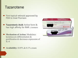 Tazarotene
 First topical retinoid approved by
FDA to treat Psoriasis
 Tazarotenic Acid: Active form &
has high affinity for RAR γ isomers
 Mechanism of Action: Modulates
keratinocyte differentiation &
proliferation & decreases expression of
IL-6
 Availability: 0.05% & 0.1% cream
 