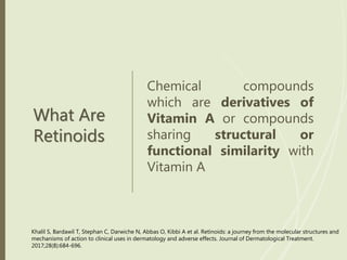 What Are
Retinoids
Chemical compounds
which are derivatives of
Vitamin A or compounds
sharing structural or
functional similarity with
Vitamin A
Khalil S, Bardawil T, Stephan C, Darwiche N, Abbas O, Kibbi A et al. Retinoids: a journey from the molecular structures and
mechanisms of action to clinical uses in dermatology and adverse effects. Journal of Dermatological Treatment.
2017;28(8):684-696.
 