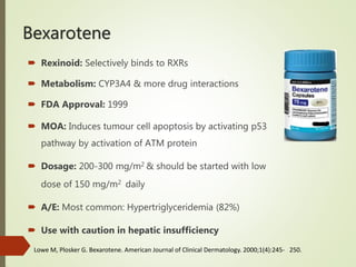 Bexarotene
 Rexinoid: Selectively binds to RXRs
 Metabolism: CYP3A4 & more drug interactions
 FDA Approval: 1999
 MOA: Induces tumour cell apoptosis by activating p53
pathway by activation of ATM protein
 Dosage: 200-300 mg/m2 & should be started with low
dose of 150 mg/m2 daily
 A/E: Most common: Hypertriglyceridemia (82%)
 Use with caution in hepatic insufficiency
Lowe M, Plosker G. Bexarotene. American Journal of Clinical Dermatology. 2000;1(4):245- 250.
 