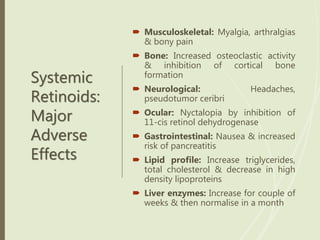 Systemic
Retinoids:
Major
Adverse
Effects
 Musculoskeletal: Myalgia, arthralgias
& bony pain
 Bone: Increased osteoclastic activity
& inhibition of cortical bone
formation
 Neurological: Headaches,
pseudotumor ceribri
 Ocular: Nyctalopia by inhibition of
11-cis retinol dehydrogenase
 Gastrointestinal: Nausea & increased
risk of pancreatitis
 Lipid profile: Increase triglycerides,
total cholesterol & decrease in high
density lipoproteins
 Liver enzymes: Increase for couple of
weeks & then normalise in a month
 