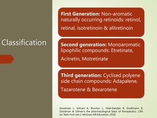 Classification
First Generation: Non-aromatic
naturally occurring retinoids: retinol,
retinal, isotretinoin & alitretinoin
Second generation: Monoaromatic
lipophilic compounds: Etretinate,
Acitretin, Motretinate
Third generation: Cyclised polyene
side chain compounds: Adapalene,
Tazarotene & Bexarotene
Goodman L, Gilman A, Brunton L, Hilal-Dandan R, Knollmann B.
Goodman & Gilman's the pharmacological basis of therapeutics. 13th
ed. New York [etc.]: McGraw Hill Education; 2018.
 