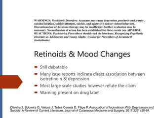 Retinoids & Mood Changes
 Still debatable
 Many case reports indicate direct association between
isotretinoin & depression
 Most large scale studies however refute the claim
 Warning present on drug label
Oliveira J, Sobreira G, Velosa J, Telles Correia D, Filipe P. Association of Isotretinoin With Depression and
Suicide: A Review of Current Literature. Journal of Cutaneous Medicine and Surgery. 2017;22(1):58-64.
 
