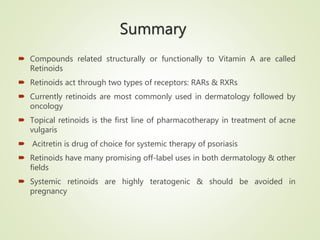 Summary
 Compounds related structurally or functionally to Vitamin A are called
Retinoids
 Retinoids act through two types of receptors: RARs & RXRs
 Currently retinoids are most commonly used in dermatology followed by
oncology
 Topical retinoids is the first line of pharmacotherapy in treatment of acne
vulgaris
 Acitretin is drug of choice for systemic therapy of psoriasis
 Retinoids have many promising off-label uses in both dermatology & other
fields
 Systemic retinoids are highly teratogenic & should be avoided in
pregnancy
 