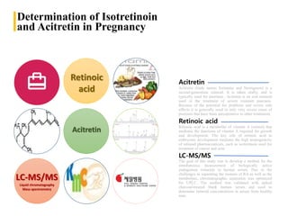 Determination of Isotretinoin
and Acitretin in Pregnancy
Acitretin (trade names Soriatane and Neotigason) is a
second-generation retinoid. It is taken orally, and is
typically used for psoriasis.. Acitretin is an oral retinoid
used in the treatment of severe resistant psoriasis.
Because of the potential for problems and severe side
effects it is generally used in only very severe cases of
psoriasis that have been unresponsive to other treatments.
Acitretin
LC-MS/MS
Retinoic
acid
Acitretin
LC-MS/MS
Liquid chromatography
Mass spectrometry
The goal of this study was to develop a method for the
simultaneous measurement of biologically active
endogenous retinoids in human serum. Due to the
challenges in separating the isomers of RA as well as the
metabolites, chromatographic separation was optimized
for UPLC. The method was validated with spiked
charcoal-treated blank human serum and used to
determine retinoid concentrations in serum from healthy
men.
Retinoic acid
Retinoic acid is a metabolite of vitamin A (retinol) that
mediates the functions of vitamin A required for growth
and development. The key role of retinoic acid in
embryonic development mediates the high teratogenicity
of retinoid pharmaceuticals, such as isotretinoin used for
treatment of cancer and acne
 