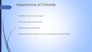  Maintain the osmotic pressure
 The major extracellular anion
 Maintain proper hydration
 Hyperchloremic condition can cause Congestive Heart Failure
Importance of Chloride
 