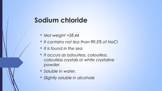 Sodium chloride
 Mol weight =58.44
 It contains not less than 99.5% of NaCl
 It is found in the sea
 It occurs as odourless, colourless,
colourless crystals or white crystaline
powder.
 Soluble in water.
 Slightly soluble in alcohole
 