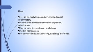 Uses:
Its is an electrolyte replensher ,emetic, topical
inflammatory
Used to treat extracellular volume depletion ,
dehydration.
May be used in eye drops, nasal drops.
Used in homeopathic
Has adverse effect on vomitting, sweating, diarrhoea.
 