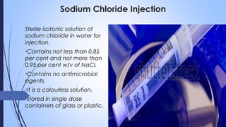 Sodium Chloride Injection
Sterile isotonic solution of
sodium chloride in water for
injection.
•Contains not less than 0.85
per cent and not more than
0.95 per cent w/v of NaCl.
•Contains no antimicrobial
agents.
•It is a colourless solution.
•stored in single dose
containers of glass or plastic.
 