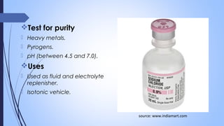 Test for purity
 Heavy metals.
 Pyrogens.
 pH (between 4.5 and 7.0).
Uses
 Used as fluid and electrolyte
replenisher.
 Isotonic vehicle.
source: www.indiamart.com
 