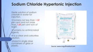 Sodium Chloride Hypertonic Injection
Sterile solution of sodium
chloride in water for
injection.
•Contains not less than 1.52
per cent and not more
than 1.68 per cent w/v of
NaCl.
•Contains no antimicrobial
agents.
•It is a clear and colourless
solution.
•stored in single dose
containers of glass or
plastic. Source: www.mcguffmedical.com
 