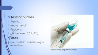 Test for purities
 Arsenic.
 Heavy metal.
 Pyrogens.
 pH (between 5.0 to 7.5).
Uses
 Used as fluid and electrolyte
replenisher.
Source: www.mcguffmedical.com
 
