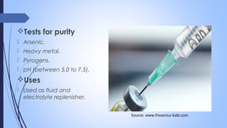 Tests for purity
 Arsenic.
 Heavy metal.
 Pyrogens.
 pH (between 5.0 to 7.5).
Uses
 Used as fluid and
electrolyte replenisher.
Source: www.fresenius-kabi.com
 
