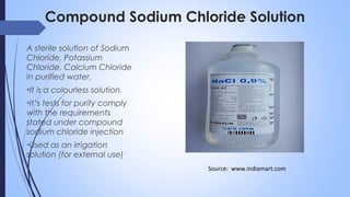 Compound Sodium Chloride Solution
A sterile solution of Sodium
Chloride, Potassium
Chloride, Calcium Chloride
in purified water.
•It is a colourless solution.
•It’s tests for purity comply
with the requirements
stated under compound
sodium chloride injection
•Used as an irrigation
solution (for external use)
Source: www.indiamart.com
 
