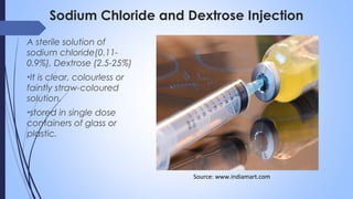 Sodium Chloride and Dextrose Injection
A sterile solution of
sodium chloride(0.11-
0.9%), Dextrose (2.5-25%)
•It is clear, colourless or
faintly straw-coloured
solution.
•stored in single dose
containers of glass or
plastic.
Source: www.indiamart.com
 