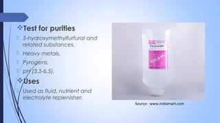 Test for purities
 5-hydroxymethylfurfural and
related substances.
 Heavy metals.
 Pyrogens.
 pH (3.5-6.5).
Uses
 Used as fluid, nutrient and
electrolyte replenisher.
Source: www.indiamart.com
 