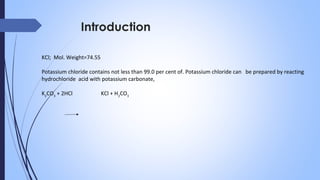 Introduction
KCl; Mol. Weight=74.55
Potassium chloride contains not less than 99.0 per cent of. Potassium chloride can be prepared by reacting
hydrochloride acid with potassium carbonate,
K2
CO3
+ 2HCl KCl + H2
CO3
 