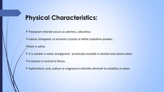 Physical Characteristics:
 Potassium chloride occurs as odorless, colourless;
cubical, elongated, or prismatic crystals or white crystalline powder ;
taste is saline.
 It is soluble in water and glycerol : practically insoluble in alcohol and solvent ether.
A solution is neutral to litmus.
 Hydrochloric acid, sodium or magnesium chlorides diminish its solubility in water.
 
