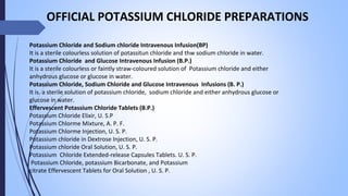 Potassium Chloride and Sodium chloride Intravenous Infusion(BP)
It is a sterile colourless solution of potassitun chloride and thw sodium chloride in water.
Potassium Chloride and Glucose Intravenous Infusion (B.P.)
It is a sterile colourless or faintly straw-coloured solution of Potassium chloride and either
anhydrous glucose or glucose in water.
Potassium Chloride, Sodium Chloride and Glucose Intravenous Infusions (B. P.)
It is. a sterile solution of potassium chloride, sodium chloride and either anhydrous glucose or
glucose in water.
Effervescent Potassium Chloride Tablets (B.P.)
Potassium Chloride Elixir, U. S.P
Potassium Chlorme Mixture, A. P. F.
Potassium Chlorme Injection, U. S. P.
Potassium chloride in Dextrose Injection, U. S. P.
Potassium chloride Oral Solution, U. S. P.
Potassium Chloride Extended-release Capsules Tablets. U. S. P.
Potassium Chloride, potassium Bicarbonate, and Potassium
citrate Effervescent Tablets for Oral Solution , U. S. P.
OFFICIAL POTASSIUM CHLORIDE PREPARATIONS
 