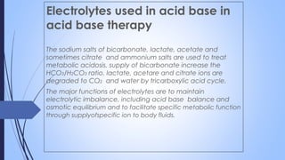 Electrolytes used in acid base in
acid base therapy
The sodium salts of bicarbonate, lactate, acetate and
sometimes citrate and ammonium salts are used to treat
metabolic acidosis. supply of bicarbonate increase the
HCO3/H2CO3 ratio. lactate, acetare and citrate ions are
degraded to CO2 and water by tricarboxylic acid cycle.
The major functions of electrolytes are to maintain
electrolytic imbalance, including acid base balance and
osmotic equilibrium and to facilitate specific metabolic function
through supplyofspecific ion to body fluids.
 