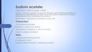 Sodium acetate:
CH3COONa 3 H20 mol weight =136.08
Sodium acetate contains not less than 99.0 per centof CH3CooNa.3H20. It is
prepared by neutralization of acetic acid with sodium carbonate or sodium
hydroxide,and then crystallizing the product.
2CH3COOH + Na2CO3=2 CH3COONa + CO2+ H20
Characters:
1. Colourless & odourless
2.soluble in water and alcohol
3.5% solution in Waterhas a pH of 7.5 to 9.2.
4.kept in airtight containers.
Uses:
1. Used as pharmaceutical aid
2. Acidulant in food
3.used as effective buffer in metabolic acedosis.
 