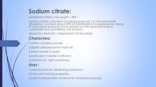 Sodium citrate:
C6H5Na3O7.2H2O; mol weight = 294.1
Sodium citrate is trisodium 2-hydroxy-propane-1,2,3 tricarboxylate
dihydrate.it contains about 99% of C6H5Na3O7.it is prepared by mixing
of calculated amounts of hot solution of citric acid and sodium
carbonate and crystallizing the product.
3Na2CO3+ 2H3C6O7 = 2NaC6H5O7+3CO2+3H2O
Characters:
1.white crystalline powde.
2.slightly deliquescent in moist air.
3.freely soluble in water
4.partically in soluble in ethanol.
5.stored in air- tight containers..
Uses :
1:used as systemic alkalinizing substance.
2.it has anti clotting properties.
3.used to preservation of blood for transfusion purpose.
 