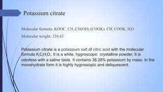 Potassium citrate
Molecular formula: KOOC. CH2.CH(OH) (COOK). CH2 COOK. H2O
Molecular weight: 324.42
Potassium citrate is a potassium salt of citric acid with the molecular
formula K3C6H5O7. It is a white, hygroscopic crystalline powder. It is
odorless with a saline taste. It contains 38.28% potassium by mass. In the
monohydrate form it is highly hygroscopic and deliquescent.
 