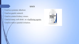 uses
 Used as systemic alkalizer.
 Used as gastric antacid.
 Used to control kidney stones.
 Used in many soft drink as a buffering agents.
 Used to relieve painful irritation.
 