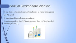 Sodium Bicarbonate Injection
 It is a sterile solution of sodium bicarbonate in water for injection.
 pH 7.0 to 8.5
 It is preserved in single dose containers.
 It contains not less than 95% and not more than 105% of labelled
amount of NaHCO3
 