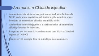 Ammonium Chloride injection
 Ammonium chloride is an inorganic compound with the formula
NH4Cl and a white crystalline salt that is highly soluble in water.
Solutions of ammonium chloride are mildly acidic.
 Ammonium chloride injection is a sterile solution of ammonium
chloride in water for injection .
 It contains not less than 95% and not more than 105% of labelled
amount of NH4Cl
 It is preserved in single dose or in multiple dose containers.
 