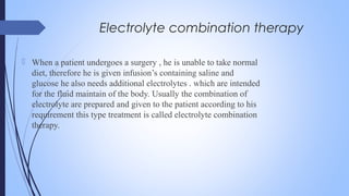 Electrolyte combination therapy
 When a patient undergoes a surgery , he is unable to take normal
diet, therefore he is given infusion’s containing saline and
glucose he also needs additional electrolytes . which are intended
for the fluid maintain of the body. Usually the combination of
electrolyte are prepared and given to the patient according to his
requirement this type treatment is called electrolyte combination
therapy.
 