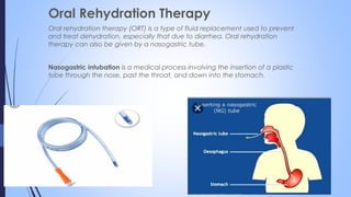 Oral Rehydration Therapy
Oral rehydration therapy (ORT) is a type of fluid replacement used to prevent
and treat dehydration, especially that due to diarrhea. Oral rehydration
therapy can also be given by a nasogastric tube.
Nasogastric intubation is a medical process involving the insertion of a plastic
tube through the nose, past the throat, and down into the stomach.
 