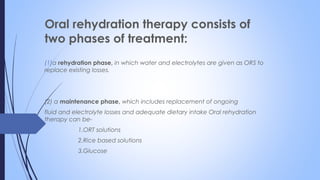Oral rehydration therapy consists of
two phases of treatment:
(1)a rehydration phase, in which water and electrolytes are given as ORS to
replace existing losses.
(2) a maintenance phase, which includes replacement of ongoing
fluid and electrolyte losses and adequate dietary intake Oral rehydration
therapy can be-
1.ORT solutions
2.Rice based solutions
3.Glucose
 