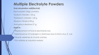 Multiple Electrolyte Powders
Oral rehydration salt(Electral)
Each packet (35g) contains-
•Sodium chloride-1.25 g.
•Potassium chloride-1.50 g.
•Sodium Citrate-2.90 g.
•Anhydrous dextrose-27 g.
Used in-
Replacement of fluid & electrolytes loss.
Maintenance of hydrogen in diarrhoea due to Rota virus, E. coli.
Muscle weekness & muscle cramps.
For athletes & industrial workers.
 