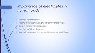  Maintain water balance.
 Helping muscles (including heart) contract and relax.
  Help in transmit nerve impulses.
 Maintain acid-base balance.
 Maintain a constant environment in the whole body tissue.
Importance of electrolytes in
human body
 