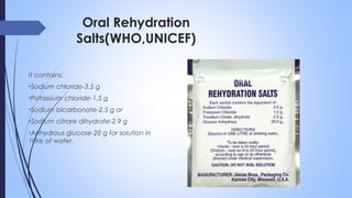 Oral Rehydration
Salts(WHO,UNICEF)
It contains:
•Sodium chloride-3.5 g
•Potassium chloride-1.5 g
•Sodium bicarbonate-2.5 g or
•Sodium citrare dihydrate-2.9 g
•Anhydrous glucose-20 g for solution in
1litre of water.
 