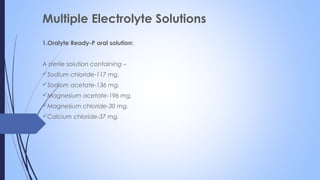 Multiple Electrolyte Solutions
1.Oralyte Ready-P oral solution:
A sterile solution containing –
Sodium chloride-117 mg.
Sodium acetate-136 mg.
Magnesium acetate-196 mg.
Magnesium chloride-30 mg.
Calcium chloride-37 mg.
 