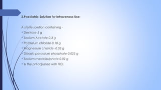 2.Paediatric Solution for Intravenous Use:
A sterile solution containing -
Dextrose-5 g
Sodium Acetate-0.3 g
Potassium chloride-0.10 g
Magnesium chloride -0.03 g
Dibasic potassium phosphate-0.025 g
Sodium metabisulphate-0.02 g
& the pH adjusted with HCl.
 