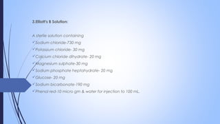 3.Elliott's B Solution:
A sterile solution containing
Sodium chloride-730 mg
Potassium chloride- 30 mg
Calcium chloride dihydrate- 20 mg
Magnesium sulphate-30 mg
Sodium phosphate heptahydrate- 20 mg
Glucose- 20 mg
Sodium bicarbonate-190 mg
Phenol red-10 micro gm & water for injection to 100 mL.
 
