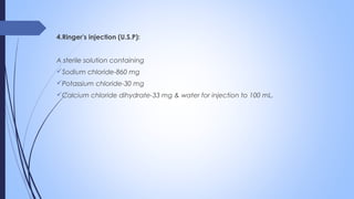 4.Ringer's injection (U.S.P):
A sterile solution containing
Sodium chloride-860 mg
Potassium chloride-30 mg
Calcium chloride dihydrate-33 mg & water for injection to 100 mL.
 