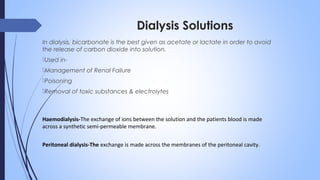 Dialysis Solutions
In dialysis, bicarbonate is the best given as acetate or lactate in order to avoid
the release of carbon dioxide into solution.
Used in-
Management of Renal Failure
Poisoning
Removal of toxic substances & electrolytes
Haemodialysis-The exchange of ions between the solution and the patients blood is made
across a synthetic semi-permeable membrane.
Peritoneal dialysis-The exchange is made across the membranes of the peritoneal cavity.
 
