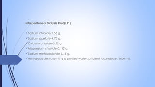 Intraperitoneal Dialysis Fluid(I.P.):
Sodium chloride-5.56 g.
Sodium acetate-4.76 g.
Calcium chloride-0.22 g.
Magnesium chloride-0.152 g.
Sodium metabisulphite-0.15 g.
Anhydrous dextrose -17 g & purified water sufficient to produce (1000 ml).
 