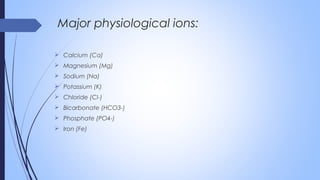  Calcium (Ca)
 Magnesium (Mg)
 Sodium (Na)
 Potassium (K)
 Chloride (Cl-)
 Bicarbonate (HCO3-)
 Phosphate (PO4-)
 Iron (Fe)
Major physiological ions:
 