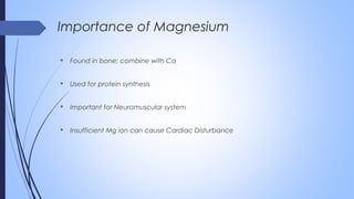  Found in bone; combine with Ca
 Used for protein synthesis
 Important for Neuromuscular system
 Insufficient Mg ion can cause Cardiac Disturbance
Importance of Magnesium
 