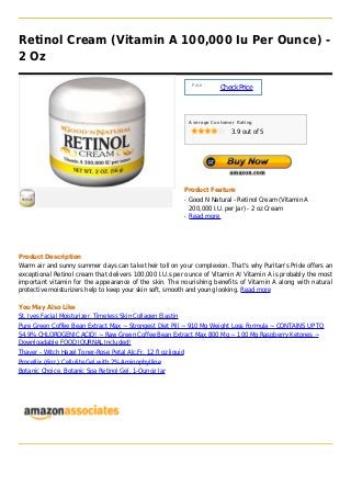 Retinol Cream (Vitamin A 100,000 Iu Per Ounce) -
2 Oz

                                                                     Price :
                                                                               Check Price



                                                                    Average Customer Rating

                                                                                   3.9 out of 5




                                                                Product Feature
                                                                q   Good N Natural - Retinol Cream (Vitamin A
                                                                    200,000 I.U. per Jar) - 2 oz Cream
                                                                q   Read more




Product Description
Warm air and sunny summer days can take their toll on your complexion. That's why Puritan's Pride offers an
exceptional Retinol cream that delivers 100,000 I.U.s per ounce of Vitamin A! Vitamin A is probably the most
important vitamin for the appearance of the skin. The nourishing benefits of Vitamin A along with natural
protective moisturizers help to keep your skin soft, smooth and young looking. Read more

You May Also Like
St. Ives Facial Moisturizer, Timeless Skin Collagen Elastin
Pure Green Coffee Bean Extract Max ~ Strongest Diet Pill ~ 910 Mg Weight Loss Formula ~ CONTAINS UP TO
54.9% CHLOROGENIC ACID! ~ Raw Green Coffee Bean Extract Max 800 Mg ~ 100 Mg Raspberry Ketones ~
Downloadable FOOD JOURNAL Included!
Thayer - Witch Hazel Toner-Rose Petal Alc.Fr, 12 fl oz liquid
Procellix (6oz.) Cellulite Gel with 2% Aminophylline
Botanic Choice, Botanic Spa Retinol Gel, 1-Ounce Jar
 