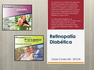 Retinopatía
Diabética
"Un número en aumento de personas
estarán en riesgo de incapacidad
visual debido a que las poblaciones
crecen y envejecen, y padecerán
potencial mente estados de ceguera,
como son la degeneración macular
relacionada a la edad, retinopatía
diabética y glaucoma"
"La retinopatía diabética es
responsable del 4,8% de 37 millones de
casos de ceguera en el mundo"
Fuente de datos: Prevención de la
ceguera de diabetes mellitus - 2005 -
OMS
Cesar Cuneo ND - 2013 ©
 