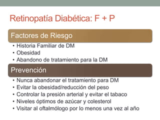 Retinopatía Diabética: F + P
Factores de Riesgo
• Historia Familiar de DM
• Obesidad
• Abandono de tratamiento para la DM
Prevención
•   Nunca abandonar el tratamiento para DM
•   Evitar la obesidad/reducción del peso
•   Controlar la presión arterial y evitar el tabaco
•   Niveles óptimos de azúcar y colesterol
•   Visitar al oftalmólogo por lo menos una vez al año
 