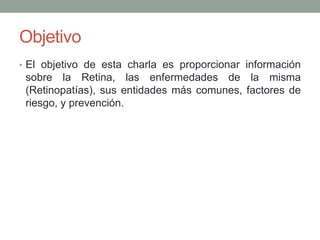 Objetivo
• El objetivo de esta charla es proporcionar información
 sobre la Retina, las enfermedades de la misma
 (Retinopatías), sus entidades más comunes, factores de
 riesgo, y prevención.
 