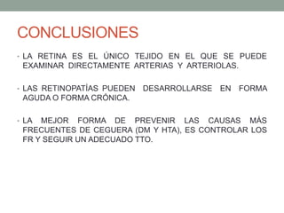 CONCLUSIONES
• LA RETINA ES EL ÚNICO TEJIDO EN EL QUE SE PUEDE
 EXAMINAR DIRECTAMENTE ARTERIAS Y ARTERIOLAS.

• LAS RETINOPATÍAS PUEDEN   DESARROLLARSE EN FORMA
 AGUDA O FORMA CRÓNICA.

• LA MEJOR FORMA DE PREVENIR LAS CAUSAS MÁS
 FRECUENTES DE CEGUERA (DM Y HTA), ES CONTROLAR LOS
 FR Y SEGUIR UN ADECUADO TTO.
 