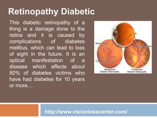Retinopathy Diabetic
This diabetic retinopathy of a
thing is a damage done to the
retina and it is caused by
complications of diabetes
mellitus, which can lead to loss
of sight in the future. It is an
optical manifestation of a
disease which affects about
80% of diabetes victims who
have had diabetes for 10 years
or more…
http://www.visionlosscenter.com/
 